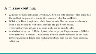 A missão continua
● A missão de Deus ainda não terminou. O Reino já está presente, mas ainda não.
Com o Espírito presente em nós, já temos um vislumbre do Reino.
● O Reino de Deus é espiritual, não é deste mundo. Mas devemos proclamar e
levar a boa notícia do Reino neste mundo até que Cristo venha.
Testemunharemos até que a mensagem chegue ao mundo todo.
● A missão é universal. O Reino é para todos os povos, línguas e raças. O Reino
não é territorial e nacional. Não haverá nenhum estabelecimento de um reino
territorial, nem em Israel nem em lugar nenhum, mas sim um reino universal
definitivo.
 
