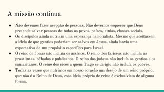 A missão continua
● Não devemos fazer acepção de pessoas. Não devemos esquecer que Deus
pretende salvar pessoas de todas os povos, países, etnias, classes sociais.
● Os discípulos ainda nutriam uma esperança nacionalista. Mesmo que aceitassem
a ideia de que gentios poderiam ser salvos em Jesus, ainda havia uma
expectativa de um propósito específico para Israel.
● O reino de Jonas não incluía os assírios. O reino dos fariseus não incluía as
prostitutas, bêbados e publicanos. O reino dos judeus não incluía os gentios e os
samaritanos. O reino dos ricos a quem Tiago se dirigiu não incluía os pobres.
● Todas as vezes que nutrimos em nosso coração um desejo de um reino próprio,
que não é o Reino de Deus, essa ideia própria de reino é exclusivista de alguma
forma.
 