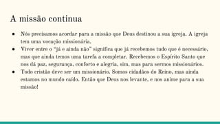 A missão continua
● Nós precisamos acordar para a missão que Deus destinou a sua igreja. A igreja
tem uma vocação missionária.
● Viver entre o “já e ainda não” significa que já recebemos tudo que é necessário,
mas que ainda temos uma tarefa a completar. Recebemos o Espírito Santo que
nos dá paz, segurança, conforto e alegria, sim, mas para sermos missionários.
● Todo cristão deve ser um missionário. Somos cidadãos do Reino, mas ainda
estamos no mundo caído. Então que Deus nos levante, e nos anime para a sua
missão!
 