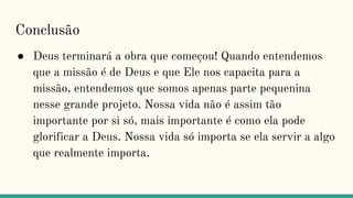 Conclusão
● Deus terminará a obra que começou! Quando entendemos
que a missão é de Deus e que Ele nos capacita para a
missão, entendemos que somos apenas parte pequenina
nesse grande projeto. Nossa vida não é assim tão
importante por si só, mais importante é como ela pode
glorificar a Deus. Nossa vida só importa se ela servir a algo
que realmente importa.
 