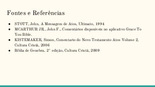 Fontes e Referências
● STOTT, John, A Mensagem de Atos, Ultimato, 1994
● MCARTHUR JR., John F., Comentários disponíveis no aplicativo Grace To
You Bible.
● KISTEMAKER, Simon, Comentario do Novo Testamento Atos Volume 2,
Cultura Cristã, 2006
● Bíblia de Genebra, 2° edição, Cultura Cristã, 2009
 