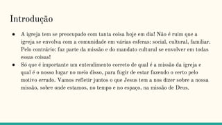 Introdução
● A igreja tem se preocupado com tanta coisa hoje em dia! Não é ruim que a
igreja se envolva com a comunidade em várias esferas: social, cultural, familiar.
Pelo contrário: faz parte da missão e do mandato cultural se envolver em todas
essas coisas!
● Só que é importante um entendimento correto de qual é a missão da igreja e
qual é o nosso lugar no meio disso, para fugir de estar fazendo o certo pelo
motivo errado. Vamos refletir juntos o que Jesus tem a nos dizer sobre a nossa
missão, sobre onde estamos, no tempo e no espaço, na missão de Deus.
 