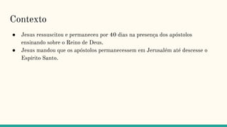 Contexto
● Jesus ressuscitou e permaneceu por 40 dias na presença dos apóstolos
ensinando sobre o Reino de Deus.
● Jesus mandou que os apóstolos permanecessem em Jerusalém até descesse o
Espírito Santo.
 