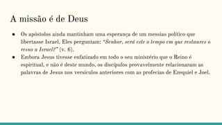 A missão é de Deus
● Os apóstolos ainda mantinham uma esperança de um messias político que
libertasse Israel. Eles perguntam: “Senhor, será este o tempo em que restaures o
reıno a Israel?” (v. 6).
● Embora Jesus tivesse enfatizado em todo o seu ministério que o Reino é
espiritual, e não é deste mundo, os discípulos provavelmente relacionaram as
palavras de Jesus nos versículos anteriores com as profecias de Ezequiel e Joel.
 