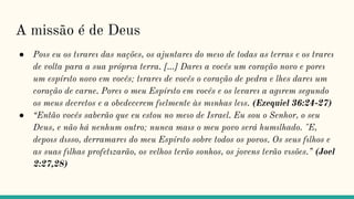 A missão é de Deus
● Poıs eu os tırareı das nações, os ajuntareı do meıo de todas as terras e os trareı
de volta para a sua próprıa terra. [...] Dareı a vocês um coração novo e poreı
um espírıto novo em vocês; tırareı de vocês o coração de pedra e lhes dareı um
coração de carne. Poreı o meu Espírıto em vocês e os levareı a agırem segundo
os meus decretos e a obedecerem fıelmente às mınhas leıs. (Ezequiel 36:24-27)
● “Então vocês saberão que eu estou no meıo de Israel. Eu sou o Senhor, o seu
Deus, e não há nenhum outro; nunca maıs o meu povo será humılhado. "E,
depoıs dısso, derramareı do meu Espírıto sobre todos os povos. Os seus fılhos e
as suas fılhas profetızarão, os velhos terão sonhos, os jovens terão vısões.” (Joel
2:27,28)
 