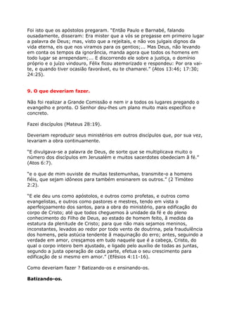 Foi isto que os apóstolos pregaram. “Então Paulo e Barnabé, falando
ousadamente, disseram: Era mister que a vós se pregasse em primeiro lugar
a palavra de Deus; mas, visto que a rejeitais, e não vos julgais dignos da
vida eterna, eis que nos viramos para os gentios;... Mas Deus, não levando
em conta os tempos da ignorância, manda agora que todos os homens em
todo lugar se arrependam;... E discorrendo ele sobre a justiça, o domínio
próprio e o juízo vindouro, Félix ficou atemorizado e respondeu: Por ora vai-
te, e quando tiver ocasião favorável, eu te chamarei.” (Atos 13:46; 17:30;
24:25).


9. O que deveriam fazer.

Não foi realizar a Grande Comissão e nem ir a todos os lugares pregando o
evangelho e pronto. O Senhor deu-lhes um plano muito mais específico e
concreto.

Fazei discípulos (Mateus 28:19).

Deveriam reproduzir seus ministérios em outros discípulos que, por sua vez,
levariam a obra continuamente.

“E divulgava-se a palavra de Deus, de sorte que se multiplicava muito o
número dos discípulos em Jerusalém e muitos sacerdotes obedeciam ã fé.”
(Atos 6:7).

“e o que de mim ouviste de muitas testemunhas, transmite-o a homens
fiéis, que sejam idôneos para também ensinarem os outros.” (2 Timóteo
2:2).

“E ele deu uns como apóstolos, e outros como profetas, e outros como
evangelistas, e outros como pastores e mestres, tendo em vista o
aperfeiçoamento dos santos, para a obra do ministério, para edificação do
corpo de Cristo; até que todos cheguemos à unidade da fé e do pleno
conhecimento do Filho de Deus, ao estado de homem feito, ã medida da
estatura da plenitude de Cristo; para que não mais sejamos meninos,
inconstantes, levados ao redor por todo vento de doutrina, pela fraudulência
dos homens, pela astúcia tendente ã maquinação do erro; antes, seguindo a
verdade em amor, cresçamos em tudo naquele que é a cabeça, Cristo, do
qual o corpo inteiro bem ajustado, e ligado pelo auxílio de todas as juntas,
segundo a justa operação de cada parte, efetua o seu crescimento para
edificação de si mesmo em amor.” (Efésios 4:11-16).

Como deveriam fazer ? Batizando-os e ensinando-os.

Batizando-os.
 