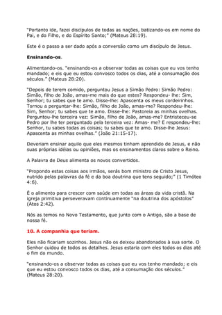 “Portanto ide, fazei discípulos de todas as nações, batizando-os em nome do
Pai, e do Filho, e do Espírito Santo;” (Mateus 28:19).

Este é o passo a ser dado após a conversão como um discípulo de Jesus.

Ensinando-os.

Alimentando-os. “ensinando-os a observar todas as coisas que eu vos tenho
mandado; e eis que eu estou convosco todos os dias, até a consumação dos
séculos.” (Mateus 28:20).

“Depois de terem comido, perguntou Jesus a Simão Pedro: Simão Pedro:
Simão, filho de João, amas-me mais do que estes? Respondeu- lhe: Sim,
Senhor; tu sabes que te amo. Disse-lhe: Apascenta os meus cordeirinhos.
Tornou a perguntar-lhe: Simão, filho de João, amas-me? Respondeu-lhe:
Sim, Senhor; tu sabes que te amo. Disse-lhe: Pastoreia as minhas ovelhas.
Perguntou-lhe terceira vez: Simão, filho de João, amas-me? Entristeceu-se
Pedro por lhe ter perguntado pela terceira vez: Amas- me? E respondeu-lhe:
Senhor, tu sabes todas as coisas; tu sabes que te amo. Disse-lhe Jesus:
Apascenta as minhas ovelhas.” (João 21:15-17).

Deveriam ensinar aquilo que eles mesmos tinham aprendido de Jesus, e não
suas próprias idéias ou opiniões, mas os ensinamentos claros sobre o Reino.

A Palavra de Deus alimenta os novos convertidos.

“Propondo estas coisas aos irmãos, serás bom ministro de Cristo Jesus,
nutrido pelas palavras da fé e da boa doutrina que tens seguido;” (1 Timóteo
4:6).

É o alimento para crescer com saúde em todas as áreas da vida cristã. Na
igreja primitiva perseveravam continuamente “na doutrina dos apóstolos”
(Atos 2:42).

Nós as temos no Novo Testamento, que junto com o Antigo, são a base de
nossa fé.

10. A companhia que teriam.

Eles não ficariam sozinhos. Jesus não os deixou abandonados à sua sorte. O
Senhor cuidou de todos os detalhes. Jesus estaria com eles todos os dias até
o fim do mundo.

“ensinando-os a observar todas as coisas que eu vos tenho mandado; e eis
que eu estou convosco todos os dias, até a consumação dos séculos.”
(Mateus 28:20).
 