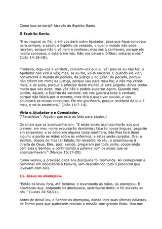 Como isso se daria? Através do Espírito Santo.

O Espírito Santo.

“E eu rogarei ao Pai, e ele vos dará outro Ajudador, para que fique convosco
para sempre, a saber, o Espírito da verdade, o qual o mundo não pode
receber; porque não o vê nem o conhece; mas vós o conheceis, porque ele
habita convosco, e estará em vós. Não vos deixarei órfãos; voltarei a vós.”
(João 14:16-18).


“Todavia, digo-vos a verdade, convém-vos que eu vá; pois se eu não for, o
Ajudador não virá a vós; mas, se eu for, vo-lo enviarei. E quando ele vier,
convencerá o mundo do pecado, da justiça e do juízo: do pecado, porque
não crêem em mim; da justiça, porque vou para meu Pai, e não me vereis
mais, e do juízo, porque o príncipe deste mundo já está julgado. Ainda tenho
muito que vos dizer; mas vós não o podeis suportar agora. Quando vier,
porém, aquele, o Espírito da verdade, ele vos guiará a toda a verdade;
porque não falará por si mesmo, mas dirá o que tiver ouvido, e vos
anunciará as coisas vindouras. Ele me glorificará, porque receberá do que é
meu, e vo-lo anunciará.” (João 16:7-14).

Viria o Ajudador e o Consolador.
(“Paracletos”. Alguém que está ao lado para ajudar.)

Os sinais que os acompanhariam. “E estes sinais acompanharão aos que
crerem: em meu nome expulsarão demônios; falarão novas línguas; pegarão
em serpentes; e se beberem alguma coisa mortífera, não lhes fará dano
algum; e porão as mãos sobre os enfermos, e estes serão curados. Ora, o
Senhor, depois de lhes ter falado, foi recebido no céu, e assentou-se ã
direita de Deus. Eles, pois, saindo, pregaram por toda parte, cooperando
com eles o Senhor, e confirmando a palavra com os sinais que os
acompanhavam.” (Marcos 16:17-20).

Como vemos, a provisão dada aos discípulos foi tremenda. Ao começarem a
caminhar em obediência à Palavra, iam descobrindo todo o potencial que
levavam com eles.

11. Jesus os abençoou.

“Então os levou fora, até Betânia; e levantando as mãos, os abençoou. E
aconteceu que, enquanto os abençoava, apartou-se deles; e foi elevado ao
céu.” (Lucas 24:50,51).

Antes de deixá-los, o Senhor os abençoou, dando-lhes suas últimas palavras
de ânimo para que pudessem realizar a missão com grande êxito. Isto nos
 