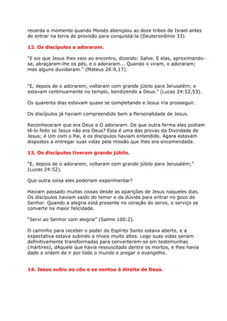 recorda o momento quando Moisés abençoou as doze tribos de Israel antes
de entrar na terra de provisão para conquistá-la (Deuteronômio 33).

12. Os discípulos o adoraram.

“E eis que Jesus lhes veio ao encontro, dizendo: Salve. E elas, aproximando-
se, abraçaram-lhe os pés, e o adoraram... Quando o viram, o adoraram;
mas alguns duvidaram.” (Mateus 28:9,17).


“E, depois de o adorarem, voltaram com grande júbilo para Jerusalém; e
estavam continuamente no templo, bendizendo a Deus.” (Lucas 24:52,53).

Os quarenta dias estavam quase se completando e Jesus iria prosseguir.

Os discípulos já haviam compreendido bem a Personalidade de Jesus.

Reconheceram que era Deus e O adoraram. De que outra forma eles podiam
tê-lo feito se Jesus não era Deus? Esta é uma das provas da Divindade de
Jesus; é Um com o Pai, e os discípulos haviam entendido. Agora estavam
dispostos a entregar suas vidas pela missão que lhes era encomendada.

13. Os discípulos tiveram grande júbilo.

“E, depois de o adorarem, voltaram com grande júbilo para Jerusalém;”
(Lucas 24:52).

Que outra coisa eles poderiam experimentar?

Haviam passado muitas coisas desde as aparições de Jesus naqueles dias.
Os discípulos haviam saído do temor e da dúvida para entrar no gozo do
Senhor. Quando a alegria está presente no coração do servo, o serviço se
converte na maior felicidade.

“Servi ao Senhor com alegria” (Salmo 100:2).

O caminho para receber o poder do Espírito Santo estava aberto, e a
expectativa estava subindo a níveis muito altos. Logo suas vidas seriam
definitivamente transformadas para converterem-se em testemunhas
(mártires), dAquele que havia ressuscitado dentre os mortos, e lhes havia
dado a ordem de ir por todo o mundo e pregar o evangelho.


14. Jesus subiu ao céu e se sentou à direita de Deus.
 