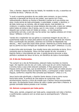 “Ora, o Senhor, depois de lhes ter falado, foi recebido no céu, e assentou-se
ã direita de Deus.” (Marcos 16:19).

“e qual a suprema grandeza do seu poder para conosco, os que cremos,
segundo a operação da força do seu poder, que operou em Cristo,
ressuscitando-o dentre os mortos e fazendo-o sentar-se ã sua direita nos
céus, muito acima de todo principado, e autoridade, e poder, e domínio, e
de todo nome que se nomeia, não só neste século, mas também no
vindouro; e sujeitou todas as coisas debaixo dos seus pés, e para ser cabeça
sobre todas as coisas o deu ã igreja, que é o seu corpo, o complemento
daquele que cumpre tudo em todas as coisas... e nos ressuscitou
juntamente com ele, e com ele nos fez sentar nas regiões celestes em Cristo
Jesus,” (Efésios 1:19-23; 2:6).

“sendo ele o resplendor da sua glória e a expressa imagem do seu Ser, e
sustentando todas as coisas pela palavra do seu poder, havendo ele mesmo
feito a purificação dos pecados, assentou-se ã direita da Majestade nas
alturas,... Mas a qual dos anjos disse jamais: Assenta-te ã minha direita até
que eu ponha os teus inimigos por escabelo de teus pés?” (Hebreus 1:3,13).

A obra tinha sido terminada. Sua missão havia sido concluída na terra. Era o
momento para os discípulos. Jesus iria lhes ajudar do céu, enviando o
Espírito Santo e intercedendo por eles. A igreja deveria anunciar a obra
perfeita e acabada de Jesus na terra, em beneficio de toda a humanidade.

15. O dia de Pentecostes.

“Ao cumprir-se o dia de Pentecostes, estavam todos reunidos no mesmo
lugar. De repente veio do céu um ruído, como que de um vento impetuoso,
e encheu toda a casa onde estavam sentados. E lhes apareceram umas
línguas como que de fogo, que se distribuíam, e sobre cada um deles pousou
uma. E todos ficaram cheios do Espírito Santo, e começaram a falar noutras
línguas, conforme o Espírito lhes concedia que falassem.” (Atos 2:1-4).

Jesus havia sido glorificado, o Espírito Santo desceu à terra como nunca
havia feito antes. A profecia de Joel estava se cumprindo. Este
acontecimento marcou o início da missão que o Senhor havia encomendado
aos seus. Os discípulos foram cheios de valor e poder para falar a Palavra. A
grande comissão estava prestes a ser iniciada.

16. Saíram e pregaram por toda parte.

“Eles, pois, saindo, pregaram por toda parte, cooperando com eles o Senhor,
e confirmando a palavra com os sinais que os acompanhavam.” (Marcos
16:20).
 