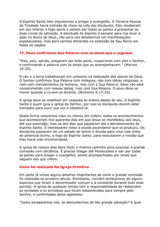 O Espírito Santo lhes impulsionou a pregar o evangelho. A Terceira Pessoa
da Trindade havia entrado de cheio na vida dos discípulos. Eles receberam
em seu interior o fogo santo e saíram por todas as partes a proclamar as
boas novas da salvação. A plenitude do Espírito é sempre para nos levar à
ação no Reino de Deus, não para nos deleitarmos em manifestações
espetaculares, mas para sermos eficientes na extensão de Seu Reino em
todas as nações.

17. Deus confirmava Sua Palavra com os sinais que a seguiam.

“Eles, pois, saindo, pregaram por toda parte, cooperando com eles o Senhor,
e confirmando a palavra com os sinais que os acompanhavam.” (Marcos
16:20).

O céu e a terra trabalhavam em uníssono na realização dos planos de Deus.
O Senhor confirmou Sua Palavra com milagres, não com idéias religiosas, e
nem com mandamentos de homens, mas com a Sua Palavra. Deus não está
comprometido com nossas idéias, mas com Sua Palavra. O povo deve se
mover quando a nuvem se levanta. (Números 9:17-23).

A igreja deve se mobilizar em resposta às ordens dadas do céu. O Espírito
Santo é quem guia a igreja do Senhor, por isso os discípulos devem estar
treinados para ouvir sua voz e obedecê-la.

Desta forma colocamos mais ou menos em ordem, todos os acontecimentos
que aconteceram nos quarenta dias em que Jesus se manifestou aos seus,
até sua ascensão; mas os dez dias que passaram até o derramamento do
Espírito Santo. É interessante notar a escala ascendente que se produziu. Os
discípulos passaram de um estado de temor e dúvida para uma vida cheia
do potencial divino, o fogo do Espírito Santo, para executarem a missão que
lhes havia sido encomendada.

A igreja de nossos dias deve fazer o mesmo caminho para executar a grande
comissão com eficiência. É preciso chegar até Pentecostes e sair por todas
as partes para pregar o evangelho, sendo acompanhados por sinais que
seguem aos que crêem.

Como foi realizada Na Igreja Primitiva

Em parte já vimos alguns detalhes importantes de como a grande comissão
foi realizada no primeiro século. Entretanto, convém lembrarmos de alguns
aspectos que foram o denominador comum e a constante durante todo esse
período. A igreja de qualquer tempo tem a responsabilidade de redescobrir
as verdades e os princípios que foram estabelecidos para sempre pelo
Senhor, e confirmados pelos apóstolos.

“Como escaparemos nós, se descuidarmos de tão grande salvação? A qual,
 