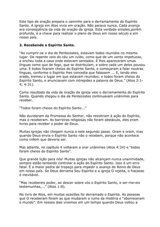 Este tipo de oração prepara o caminho para o derramamento do Espírito
Santo. A igreja em Atos vivia em oração. Não parava nunca. Cada avanço
era conseqüência da vida de oração da igreja. Esta verdade simples,porém
profunda, é a chave para realizar o plano de Deus em nosso século e em
nosso país.

2. Recebendo o Espírito Santo.

“Ao cumprir-se o dia de Pentecostes, estavam todos reunidos no mesmo
lugar. De repente veio do céu um ruído, como que de um vento impetuoso,
e encheu toda a casa onde estavam sentados. E lhes apareceram umas
línguas como que de fogo, que se distribuíam, e sobre cada um deles pousou
uma. E todos ficaram cheios do Espírito Santo, e começaram a falar noutras
línguas, conforme o Espírito lhes concedia que falassem ... E, tendo eles
orado, tremeu o lugar em que estavam reunidos; e todos foram cheios do
Espírito Santo, e anunciavam com intrepidez a palavra de Deus.” (Atos 2:1-
4; 4:31).

Como resultado da vida de oração da igreja veio o derramamento do Espírito
Santo. Quando chegou o dia de Pentecostes continuavam unânimes para
receber.

“Todos foram cheios do Espírito Santo...”

Não duvidaram da Promessa do Senhor, não resistiram à ação do Espírito,
mas o receberam. As barreiras religiosas não foram obstáculo, eles eram
livres para receber o poder de Deus.

Muitas igrejas não chegam nunca a este segundo passo. Oram e oram, mas
quando Deus envia o Espírito Santo não o recebem, porque não acontece
como crêem que deveria ser.

Mas adiante, no capítulo 4 voltaram a orar unânimes (Atos 4:24) e “todos
foram cheios do Espírito Santo”.

Que grande lição para nós! Muitas igrejas não alcançam nunca unanimidade,
sempre estão tentando controlar a ação do Espírito Santo. Isso é um erro
fatal. É a maior pedra de tropeço para impedir o avanço do Reino de Deus
em nosso país. Se Deus derrama Seu Espírito e a igreja O rejeita, o fracasso
é inevitável.

“Mas recebereis poder, ao descer sobre vós o Espírito Santo, e ser-me-eis
testemunhas,...” (Atos 1:8).

No livro de Atos, em muitas ocasiões foi derramado o Espírito. As pessoas
que O receberam foram as que mudaram o rumo da História e “aborreceram
o mundo”. Em nossos dias vivemos em um tempo quando Deus voltou a
 