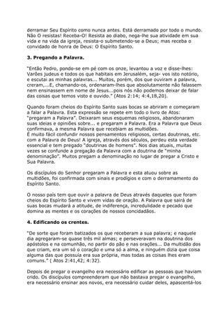 derramar Seu Espírito como nunca antes. Está derramado por todo o mundo.
Não O resistas! Receba-O! Resista ao diabo, nega-lhe sua atividade em sua
vida e na vida da igreja, resista-o submetendo-se a Deus; mas receba o
convidado de honra de Deus: O Espírito Santo.

3. Pregando a Palavra.

“Então Pedro, pondo-se em pé com os onze, levantou a voz e disse-lhes:
Varões judeus e todos os que habitais em Jerusalém, seja- vos isto notório,
e escutai as minhas palavras... Muitos, porém, dos que ouviram a palavra,
creram,...E, chamando-os, ordenaram-lhes que absolutamente não falassem
nem ensinassem em nome de Jesus...pois nós não podemos deixar de falar
das coisas que temos visto e ouvido.” (Atos 2:14; 4:4,18,20).

Quando foram cheios do Espírito Santo suas bocas se abriram e começaram
a falar a Palavra. Esta expressão se repete em todo o livro de Atos:
“pregaram a Palavra”. Deixaram seus esquemas religiosos, abandonaram
suas ideias e opiniões sobre... e pregaram a Palavra. Era a Palavra que Deus
confirmava, a mesma Palavra que recebiam as multidões.
É muito fácil confundir nossos pensamentos religiosos, certas doutrinas, etc.
com a Palavra de Deus! A igreja, através dos séculos, perdeu esta verdade
essencial e tem pregado “doutrinas de homens”. Nos dias atuais, muitas
vezes se confunde a pregação da Palavra com a doutrina de “minha
denominação”. Muitos pregam a denominação no lugar de pregar a Cristo e
Sua Palavra.

Os discípulos do Senhor pregaram a Palavra e esta atuou sobre as
multidões, foi confirmada com sinais e prodígios e com o derramamento do
Espírito Santo.

O nosso país tem que ouvir a palavra de Deus através daqueles que foram
cheios do Espírito Santo e vivem vidas de oração. A Palavra que sairá de
suas bocas mudará a atitude, de indiferença, incredulidade e pecado que
domina as mentes e os corações de nossos concidadãos.

4. Edificando os crentes.

“De sorte que foram batizados os que receberam a sua palavra; e naquele
dia agregaram-se quase três mil almas; e perseveravam na doutrina dos
apóstolos e na comunhão, no partir do pão e nas orações... Da multidão dos
que criam, era um só o coração e uma só a alma, e ninguém dizia que coisa
alguma das que possuía era sua própria, mas todas as coisas lhes eram
comuns.” ( Atos 2:41,42; 4:32).

Depois de pregar o evangelho era necessário edificar as pessoas que haviam
crido. Os discípulos compreenderam que não bastava pregar o evangelho,
era necessário ensinar aos novos, era necessário cuidar deles, apascentá-los
 