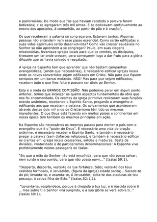 e pastoreá-los. De modo que “os que haviam recebido a palavra foram
batizados; e se agregaram três mil almas. E se dedicavam continuamente ao
ensino dos apóstolos, à comunhão, ao partir do pão e à oração”.

Os que receberam a palavra se congregaram. Estavam juntos. Algumas
pessoas não entendem nem esse passo essencial. Como serão edificadas e
suas vidas espirituais serão desenvolvidas? Como vão crescer saudáveis no
Senhor se não aprendem a se congregar? Paulo, em suas viagens
missionárias, levantava igrejas locais para que os crentes, os discípulos,
tivessem um lar onde crescer; para começarem logo a dar fruto para a glória
dAquele que os havia salvado e resgatado.

A igreja na Espanha tem que aprender que não bastam campanhas
evangelísticas, (ainda que necessárias), é necessário edificar igrejas locais
onde os novos convertidos sejam edificados em Cristo. Não para que fiquem
sentados em um banco mofando. NÃO! Mas para que sejam edificados,
recebam tudo o que lhes falta e possam ser úteis ao Senhor.

Esta é a meta da GRANDE COMISSÃO. Não podemos parar em algum ponto
anterior, temos que alcançar os quatro aspectos fundamentais da obra que
nos foi encomendada. Os crentes da igreja primitiva realizaram suas funções
orando unânimes, recebendo o Espírito Santo, pregando o evangelho e
edificando aos que recebiam a palavra. Os avivamentos que aconteceram
através destes dois mil anos de Cristianismo têm tido os mesmos
ingredientes. O que Deus está fazendo em muitos países e continentes em
nossa época têm também os mesmos princípios em ação.

Na Espanha são necessários os mesmos passos para encher o país com o
evangelho que é o “poder de Deus”. É necessária uma vida de oração
unânime, é necessário receber o Espírito Santo, e também é necessário
pregar a palavra (sem disfarces religiosos), e também é necessário edificar
os crentes em igrejas locais crescentes, sólidas e maduras. Basta de
divisões, imaturidade e de partidarismos denominacionais! A Espanha vive
profeticamente nestas passagens de Isaías.

“Eis que a mão do Senhor não está encolhida, para que não possa salvar;
nem surdo o seu ouvido, para que não possa ouvir...” (Isaías 59:1).

“Desperta, desperta, veste-te da tua fortaleza, Sião; veste-te dos teus
vestidos formosos, ó Jerusalém, (figura da igreja) cidade santa;… Sacode-te
do pó; levanta-te, e assenta-te, ó Jerusalém; solta-te das ataduras de teu
pescoço, ó cativa filha de Sião.” (Isaías.52:1,2).

 “Levanta-te, resplandece, porque é chegada a tua luz, e é nascida sobre ti
… mas sobre ti o Senhor virá surgindo, e a sua glória se verá sobre ti…”
(Isaías 60:1).
 