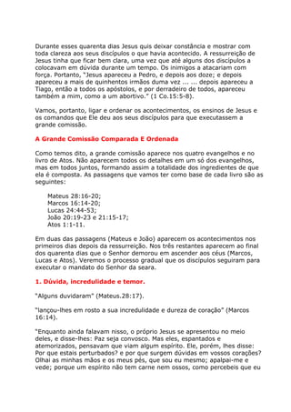 Durante esses quarenta dias Jesus quis deixar constância e mostrar com
toda clareza aos seus discípulos o que havia acontecido. A ressurreição de
Jesus tinha que ficar bem clara, uma vez que até alguns dos discípulos a
colocavam em dúvida durante um tempo. Os inimigos a atacariam com
força. Portanto, “Jesus apareceu a Pedro, e depois aos doze; e depois
apareceu a mais de quinhentos irmãos duma vez ... ... depois apareceu a
Tiago, então a todos os apóstolos, e por derradeiro de todos, apareceu
também a mim, como a um abortivo.” (1 Co.15:5-8).

Vamos, portanto, ligar e ordenar os acontecimentos, os ensinos de Jesus e
os comandos que Ele deu aos seus discípulos para que executassem a
grande comissão.

A Grande Comissão Comparada E Ordenada

Como temos dito, a grande comissão aparece nos quatro evangelhos e no
livro de Atos. Não aparecem todos os detalhes em um só dos evangelhos,
mas em todos juntos, formando assim a totalidade dos ingredientes de que
ela é composta. As passagens que vamos ter como base de cada livro são as
seguintes:

    Mateus 28:16-20;
    Marcos 16:14-20;
    Lucas 24:44-53;
    João 20:19-23 e 21:15-17;
    Atos 1:1-11.

Em duas das passagens (Mateus e João) aparecem os acontecimentos nos
primeiros dias depois da ressurreição. Nos três restantes aparecem ao final
dos quarenta dias que o Senhor demorou em ascender aos céus (Marcos,
Lucas e Atos). Veremos o processo gradual que os discípulos seguiram para
executar o mandato do Senhor da seara.

1. Dúvida, incredulidade e temor.

“Alguns duvidaram” (Mateus.28:17).

“lançou-lhes em rosto a sua incredulidade e dureza de coração” (Marcos
16:14).

“Enquanto ainda falavam nisso, o próprio Jesus se apresentou no meio
deles, e disse-lhes: Paz seja convosco. Mas eles, espantados e
atemorizados, pensavam que viam algum espírito. Ele, porém, lhes disse:
Por que estais perturbados? e por que surgem dúvidas em vossos corações?
Olhai as minhas mãos e os meus pés, que sou eu mesmo; apalpai-me e
vede; porque um espírito não tem carne nem ossos, como percebeis que eu
 