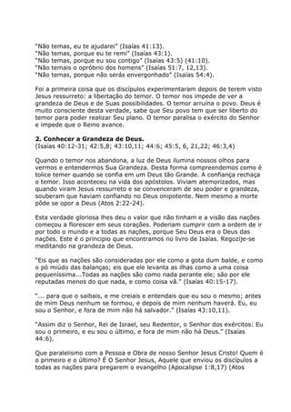 “Não   temas, eu te ajudarei” (Isaías 41:13).
“Não   temas, porque eu te remi” (Isaías 43:1).
“Não   temas, porque eu sou contigo” (Isaías 43:5) (41:10).
“Não   temais o opróbrio dos homens” (Isaías 51:7, 12,13).
“Não   temas, porque não serás envergonhado” (Isaías 54:4).

Foi a primeira coisa que os discípulos experimentaram depois de terem visto
Jesus ressurreto: a libertação do temor. O temor nos impede de ver a
grandeza de Deus e de Suas possibilidades. O temor arruína o povo. Deus é
muito consciente desta verdade, sabe que Seu povo tem que ser liberto do
temor para poder realizar Seu plano. O temor paralisa o exército do Senhor
e impede que o Reino avance.

2. Conhecer a Grandeza de Deus.
(Isaías 40:12-31; 42:5,8; 43:10,11; 44:6; 45:5, 6, 21,22; 46:3,4)

Quando o temor nos abandona, a luz de Deus ilumina nossos olhos para
vermos e entendermos Sua Grandeza. Desta forma compreendemos como é
tolice temer quando se confia em um Deus tão Grande. A confiança rechaça
o temor. Isso aconteceu na vida dos apóstolos. Viviam atemorizados, mas
quando viram Jesus ressurreto e se convenceram de seu poder e grandeza,
souberam que haviam confiando no Deus onipotente. Nem mesmo a morte
pôde se opor a Deus (Atos 2:22-24).

Esta verdade gloriosa lhes deu o valor que não tinham e a visão das nações
começou a florescer em seus corações. Poderiam cumprir com a ordem de ir
por todo o mundo e a todas as nações, porque Seu Deus era o Deus das
nações. Este é o principio que encontramos no livro de Isaías. Regozije-se
meditando na grandeza de Deus.

“Eis que as nações são consideradas por ele como a gota dum balde, e como
o pó miúdo das balanças; eis que ele levanta as ilhas como a uma coisa
pequeníssima...Todas as nações são como nada perante ele; são por ele
reputadas menos do que nada, e como coisa vã.” (Isaías 40:15-17).

“... para que o saibais, e me creiais e entendais que eu sou o mesmo; antes
de mim Deus nenhum se formou, e depois de mim nenhum haverá. Eu, eu
sou o Senhor, e fora de mim não há salvador.” (Isaías 43:10,11).

“Assim diz o Senhor, Rei de Israel, seu Redentor, o Senhor dos exércitos: Eu
sou o primeiro, e eu sou o último, e fora de mim não há Deus.” (Isaías
44:6).

Que paralelismo com a Pessoa e Obra de nosso Senhor Jesus Cristo! Quem é
o primeiro e o último? É O Senhor Jesus, Aquele que enviou os discípulos a
todas as nações para pregarem o evangelho (Apocalipse 1:8,17) (Atos
 