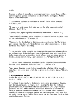 4:12).

Quando os olhos do coração se abrem para conhecer nosso Deus, então o
caminho para a grande comissão é aberto em todas as nações. Medite
nestas outras Escrituras.

“...o povo que conhece ao seu Deus se tornará forte, e fará proezas.”
(Daniel 11:32)

“O meu povo está sendo destruído, porque lhe falta o conhecimento.”
(Oseias 4:6,14; 5:4).

“Conheçamos, e prossigamos em conhecer ao Senhor...” (0seias 6:3)

“Pois misericórdia quero, e não sacrifícios; e o conhecimento de Deus, mais
do que os holocaustos.” (Oseias 6:6).

“Respondeu-lhe Simão Pedro: Senhor, para quem iremos nós? Tu tens as
palavras da vida eterna. E nós já temos crido e bem sabemos que tu és o
Santo de Deus.” (João 6:68,69).


“... na verdade, tenho também como perda todas as coisas pela excelência
do conhecimento de Cristo Jesus, meu Senhor; pelo qual sofri a perda de
todas estas coisas, e as considero como refugo, para que possa ganhar a
Cristo,...e seja achado nele,... para conhecê-lo...” (Filipenses 3:7-10).


“...até que todos cheguemos a unidade da fé e do pleno conhecimento do
Filho de Deus, ao estado de homem feito...” (Efésios 4:13)

“para que o Deus de nosso Senhor Jesus Cristo, o Pai da glória, vos dê o
espírito de sabedoria e de revelação no pleno conhecimento dele...” (Efésios
1:17).

3. Conquistar as nações.
(Isaías 42:5-9; 45:21,22; 49:5,6; 49:22; 52:10; 60:1-3; 62:1, 2, 6,7;
66:7-9, 19,20).

O resultado de sermos livres do temor e conhecer a grandeza de Deus é,
sem dúvida, conquistar as nações com o evangelho. Esta é a meta da
grande comissão. O Espírito Santo está derramando uma unção fresca e
poderosa por toda a face da terra. Vivemos o momento de levantar as
cabeças e ver as nações conquistadas para o Reino de Deus. O desafio
também é maior do que nunca. Medite nas passagens que citamos do livro
de Isaías e deixe que o Espírito Santo opere em seu Espírito e lhe dê a visão
das Nações para o Senhor.
 