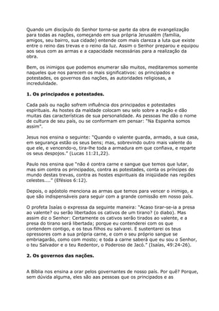 Quando um discípulo do Senhor torna-se parte da obra de evangelização
para todas as nações, começando em sua própria Jerusalém (família,
amigos, seu bairro, sua cidade) entende com mais clareza a luta que existe
entre o reino das trevas e o reino da luz. Assim o Senhor preparou e equipou
aos seus com as armas e a capacidade necessárias para a realização da
obra.

Bem, os inimigos que podemos enumerar são muitos, meditaremos somente
naqueles que nos parecem os mais significativos: os principados e
potestades, os governos das nações, as autoridades religiosas, a
incredulidade.

1. Os principados e potestades.

Cada país ou nação sofrem influência dos principados e potestades
espirituais. As hostes da maldade colocam seu selo sobre a nação e dão
muitas das características de sua personalidade. As pessoas lhe dão o nome
de cultura de seu país, ou se conformam em pensar: “Na Espanha somos
assim”.

Jesus nos ensina o seguinte: “Quando o valente guarda, armado, a sua casa,
em segurança estão os seus bens; mas, sobrevindo outro mais valente do
que ele, e vencendo-o, tira-lhe toda a armadura em que confiava, e reparte
os seus despojos.” (Lucas 11:21,22).

Paulo nos ensina que “não é contra carne e sangue que temos que lutar,
mas sim contra os principados, contra as potestades, conta os príncipes do
mundo destas trevas, contra as hostes espirituais da iniqüidade nas regiões
celestes....” (Efésios 6:12).

Depois, o apóstolo menciona as armas que temos para vencer o inimigo, e
que são indispensáveis para seguir com a grande comissão em nosso país.

O profeta Isaías o expressa da seguinte maneira: “Acaso tirar-se-ia a presa
ao valente? ou serão libertados os cativos de um tirano? (o diabo). Mas
assim diz o Senhor: Certamente os cativos serão tirados ao valente, e a
presa do tirano será libertada; porque eu contenderei com os que
contendem contigo, e os teus filhos eu salvarei. E sustentarei os teus
opressores com a sua própria carne, e com o seu próprio sangue se
embriagarão, como com mosto; e toda a carne saberá que eu sou o Senhor,
o teu Salvador e o teu Redentor, o Poderoso de Jacó.” (Isaías, 49:24-26).

2. Os governos das nações.


A Bíblia nos ensina a orar pelos governantes de nosso país. Por quê? Porque,
sem dúvida alguma, eles são aas pessoas que os principados e as
 