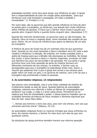 potestades escolher como alvo para lançar sua influência no país. A igreja
tem a responsabilidade de lutar em oração pelas autoridades, “para que
tenhamos uma vida tranqüila e sossegada, em toda a piedade e
honestidade.” (1 Timóteo 2:1-4).

Por outro lado, são os governos que têm grande influência na hora de abrir
as portas para o evangelho, ou fechá-las; sua atitude tem muita influência
sobre milhões de pessoas. É Claro que o Senhor Jesus Cristo é aquele que
quando abre ninguém fecha e quando fecha ninguém abre. (Apocalipse 3:7)

Quando Ele intervém diretamente, os governos caem ou são formados. No
entanto, Deus se move a respeito disso, como resultado das orações de seu
povo. Assim, há um círculo de influência que opera na abertura de um país
ao evangelho.

A História do povo de Israel nos dá um exemplo claro do que queremos
dizer. Quando os reis eram tementes a Deus e decidiam servi-lO, todo o país
recebia a influência e a bênção. No entanto, em muitas ocasiões eram a
pedra de tropeço para que a bênção não alcançasse as multidões. No tempo
dos Juízes, o povo clamava a deus e o Senhor respondia, enviando um líder
que libertava seu povo da escravidão e da opressão. Por sua parte a igreja
primitiva teve uma forte oposição da parte do Império Romano em
diferentes momentos de seu avanço, no entanto, o Senhor usou as
perseguições para que o evangelho se estendesse ainda mais. Assim, o
resumo que podemos tirar é que a igreja tem armas a seu alcance para
poder influir em todo um país, e no governo do mesmo; com o fim de que o
evangelho seja proclamado a todas as pessoas.

3. As autoridades religiosas. (A religiosidade)

Isto parece uma contradição, mas é uma triste realidade da História do
Cristianismo desde os dias de Jesus. Quando falamos de autoridades
religiosas, estamos nos referindo a todos os líderes de congregações que
perderam sua unção, a visão e o amor pelas almas. Prenderam-se na
cadeira que lhes dá comodidade e poder; e dessa postura impedem que as
multidões famintas da Palavra de Deus recebam o alimento espiritual que
lhes dá vida. Jesus falou deles:

 “...fechais aos homens o reino dos céus; pois nem vós entrais, nem aos que
entrariam permitis entrar” (Mateus, 23:13).

As autoridades religiosas foram os maiores inimigos que Jesus enfrentou na
terra. Da mesma maneira, o Senhor foi mais duro com eles do que com
quaisquer outros.

Os discípulos da igreja primitiva também tiveram sua máxima oposição
 