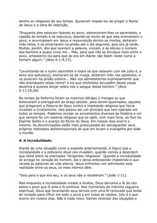 dentre os religiosos de seu tempo. Quiseram impedi-los de pregar o Nome
de Jesus e a obra de redenção.

“Enquanto eles estavam falando ao povo, sobrevieram-lhes os sacerdotes, o
capitão do templo e os saduceus, doendo-se muito de que eles ensinassem o
povo, e anunciassem em Jesus a ressurreição dentre os mortos, deitaram
mão neles, e os encerraram na prisão até o dia seguinte; pois era já tarde.
Muitos, porém, dos que ouviram a palavra, creram, e se elevou o número
dos homens a quase cinco mil... Mas, para que não se divulgue mais entre o
povo, ameacemo-los para que de ora em diante não falem neste nome a
homem algum.” (Atos 4:1-4,17).


“Levantando-se o sumo sacerdote e todos os que estavam com ele (isto é, a
seita dos saduceus), encheram-se de inveja, deitaram mão nos apóstolos, e
os puseram na prisão pública... Não vos admoestamos expressamente que
não ensinásseis nesse nome? e eis que enchestes Jerusalém dessa vossa
doutrina e quereis lançar sobre nós o sangue desse homem.” (Atos
5:17,18,28).

No tempo da Reforma foram os mesmos clérigos e monges os que
torturavam e entregavam ao braço secular, para serem queimados, aqueles
que pregavam a Palavra de Deus contra a impiedade religiosa que havia
invadido o Cristianismo. Isto parece ser um princípio que tem operado em
todos os tempos. Podemos revisar os avivamentos diversos da História e ver
que sempre foi um sistema religioso que se opôs, com mais fúria, ao fluir do
Espírito Santo e o avanço do Reino de Deus. Em nossos dias ocorre o
mesmo. As denominações estão mais preocupadas de salvaguardar seus
próprios interesses denominacionais do que em levam o evangelho por todo
o mundo.

4. A incredulidade.

Diante de uma situação como a exposta anteriormente, é lógico que a
incredulidade e o ceticismo atual nos invadam, quando vemos a desordem
que reina entre os chamados “dirigentes religiosos”. Quando a incredulidade
se arraiga no coração do homem, ela o deixa entorpecido impedindo-o que
receba as palavras de vida eterna. Jesus enfrentou em sofrimento esta
realidade entre os seus, os mais íntimos dEle.

“Veio para o que era seu, e os seus não o receberam.” (João 1:11).

Mas enquanto a incredulidade invade a muitos, Deus derrama a fé do céu
sobre o povo que O ama e O conhece. Nos momentos de máxima cegueira
espiritual, Deus age levantando seus servos com uma fé renovada que brota
do coração para influir em todo o povo e em todas as nações. Isto é o que
ocorre em nossos dias. Não é nada novo. Vamos recordar das situações e
 