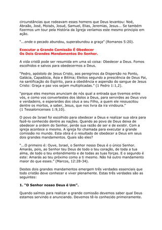 circunstâncias que rodeavam esses homens que Deus levantou: Noé,
Abraão, José, Moisés, Josué, Samuel, Elias, Jeremias, Jesus... Se também
fizermos um tour pela História da Igreja veríamos este mesmo principio em
ação.

“...onde o pecado abundou, superabundou a graça” (Romanos 5:20).

Executar a Grande Comissão É Obedecer
Os Dois Grandes Mandamentos Do Senhor.

A vida cristã pode ser resumida em uma só coisa: Obedecer a Deus. Fomos
escolhidos e salvos para obedecermos a Deus.

“Pedro, apóstolo de Jesus Cristo, aos peregrinos da Dispersão no Ponto,
Galácia, Capadócia, Ásia e Bitínia; Eleitos segundo a presciência de Deus Pai,
na santificação do Espírito, para a obediência e aspersão do sangue de Jesus
Cristo: Graça e paz vos sejam multiplicadas.” (1 Pedro 1:1,2).

“porque eles mesmos anunciam de nós qual a entrada que tivemos entre
vós, e como vos convertestes dos ídolos a Deus, para servirdes ao Deus vivo
e verdadeiro, e esperardes dos céus a seu Filho, a quem ele ressuscitou
dentre os mortos, a saber, Jesus, que nos livra da ira vindoura.”
(1 Tessalonicenses 1:9,10).

O povo de Israel foi escolhido para obedecer a Deus e realizar sua obra para
fazê-lo conhecido dentre as nações. Quando ao povo de Deus deixa de
obedecer a ordem do Senhor, perde sua razão de ser e de existir. Com a
igreja acontece o mesmo. A igreja foi chamada para executar a grande
comissão no mundo. Esta obra é o resultado de obedecer a Deus em seus
dois grandes mandamentos. Quais são eles?

“...O primeiro é: Ouve, Israel, o Senhor nosso Deus é o único Senhor.
Amarás, pois, ao Senhor teu Deus de todo o teu coração, de toda a tua
alma, de todo o teu entendimento e de todas as tuas forças. E o segundo é
este: Amarás ao teu próximo como a ti mesmo. Não há outro mandamento
maior do que esses.” (Marcos, 12:28-34).

Destes dois grandes mandamentos emergem três verdades essenciais que
todo cristão deve conhecer e viver plenamente. Estas três verdades são as
seguintes:

1. “O Senhor nosso Deus é Um”.

Quando saímos para realizar a grande comissão devemos saber qual Deus
estamos servindo e anunciando. Devemos tê-lo conhecido primeiramente.
 