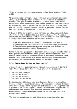 “E nós já temos crido e bem sabemos que tu és o Santo de Deus.” (João
6:69).

“O que era desde o princípio, o que ouvimos, o que vimos com os nossos
olhos, o que contemplamos e as nossas mãos apalparam, a respeito do
Verbo da vida (pois a vida foi manifestada, e nós a temos visto, e dela
testificamos, e vos anunciamos a vida eterna, que estava com o Pai, e a nós
foi manifestada); sim, o que vimos e ouvimos, isso vos anunciamos, para
que vós também tenhais comunhão conosco; e a nossa comunhão é com o
Pai, e com seu Filho Jesus Cristo.” (1 João 1:1-3).

O Deus da Bíblia é o único Deus e se manifesta em três pessoas distintas e
elas formam uma unidade indissolúvel e inseparável. As Três Pessoas se
manifestam amplamente nas Escrituras com diferentes funções. Com relação
à salvação do homem podemos resumir desta maneira:

    * O Pai ama o mundo de tal maneira que envia Seu Filho à terra.
    * O Filho se oferece voluntariamente para realizar o plano da redenção.
    * O Espírito Santo vem para revelar ao homem a obra de Deus e o
      capacita para realizar o plano Deus com ele.

Existe muito mais que podemos dizer sobre a Divindade, no entanto, não é o
tema que estamos abordando; ainda que seja de vital importância para
realizar a missão que nos foi encomendada. É necessário conhecer e saber
quem é Deus. (Para ampliar este tema é possível pedir o livro intitulado
DEUS TRINO, também disponível na web em www.dci.org.uk).

2. “... E amarás ao Senhor teu Deus com ...”

A segunda verdade que encontramos nos dois mandamentos do Senhor é
esta: Amar a Deus. Como fazê-lo? Jesus também deu a resposta.

*   Com   todo o teu coração
*   Com   toda a tua alma
*   Com   toda a tua mente
*   Com   todas as tuas forças

Nesta resposta está incluído todo o ser humano: Corpo, alma e espírito.
Quando realizamos a grande comissão, o fazemos como resultado de nosso
amor a Deus. Esse amor é expresso em cada área de nosso ser, pondo tudo
o que somos em sua realização. O amar a Deus vem como resposta ao Seu
grande amor pelo homem. Vem depois de o homem ter tocado e
experimentado a salvação tão grande que Ele nos deu, bem como suas
muitas misericórdias.

“Por isso convém atentarmos mais diligentemente para as coisas que
 