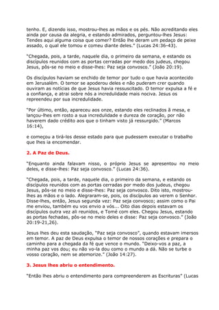 tenho. E, dizendo isso, mostrou-lhes as mãos e os pés. Não acreditando eles
ainda por causa da alegria, e estando admirados, perguntou-lhes Jesus:
Tendes aqui alguma coisa que comer? Então lhe deram um pedaço de peixe
assado, o qual ele tomou e comeu diante deles.” (Lucas 24:36-43).

“Chegada, pois, a tarde, naquele dia, o primeiro da semana, e estando os
discípulos reunidos com as portas cerradas por medo dos judeus, chegou
Jesus, pôs-se no meio e disse-lhes: Paz seja convosco.” (João 20:19).

Os discípulos haviam se enchido de temor por tudo o que havia acontecido
em Jerusalém. O temor se apoderou deles e não puderam crer quando
ouviram as notícias de que Jesus havia ressuscitado. O temor expulsa a fé e
a confiança, e atrai sobre nós a incredulidade mais nociva. Jesus os
repreendeu por sua incredulidade.

“Por último, então, apareceu aos onze, estando eles reclinados ã mesa, e
lançou-lhes em rosto a sua incredulidade e dureza de coração, por não
haverem dado crédito aos que o tinham visto já ressurgido.” (Marcos
16:14),

e começou a tirá-los desse estado para que pudessem executar o trabalho
que lhes ia encomendar.

2. A Paz de Deus.

“Enquanto ainda falavam nisso, o próprio Jesus se apresentou no meio
deles, e disse-lhes: Paz seja convosco.” (Lucas 24:36).

“Chegada, pois, a tarde, naquele dia, o primeiro da semana, e estando os
discípulos reunidos com as portas cerradas por medo dos judeus, chegou
Jesus, pôs-se no meio e disse-lhes: Paz seja convosco. Dito isto, mostrou-
lhes as mãos e o lado. Alegraram-se, pois, os discípulos ao verem o Senhor.
Disse-lhes, então, Jesus segunda vez: Paz seja convosco; assim como o Pai
me enviou, também eu vos envio a vós... Oito dias depois estavam os
discípulos outra vez ali reunidos, e Tomé com eles. Chegou Jesus, estando
as portas fechadas, pôs-se no meio deles e disse: Paz seja convosco.” (João
20:19-21,26).

Jesus lhes deu esta saudação, “Paz seja convosco”, quando estavam imersos
em temor. A paz de Deus expulsa o temor de nossos corações e prepara o
caminho para a chegada da fé que vence o mundo. “Deixo-vos a paz, a
minha paz vos dou; eu não vo-la dou como o mundo a dá. Não se turbe o
vosso coração, nem se atemorize.” (João 14:27).

3. Jesus lhes abriu o entendimento.

“Então lhes abriu o entendimento para compreenderem as Escrituras” (Lucas
 