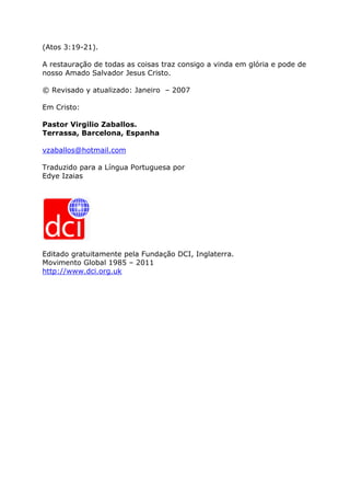 (Atos 3:19-21).

A restauração de todas as coisas traz consigo a vinda em glória e pode de
nosso Amado Salvador Jesus Cristo.

© Revisado y atualizado: Janeiro – 2007

Em Cristo:

Pastor Virgilio Zaballos.
Terrassa, Barcelona, Espanha

vzaballos@hotmail.com

Traduzido para a Língua Portuguesa por
Edye Izaias




Editado gratuitamente pela Fundação DCI, Inglaterra.
Movimento Global 1985 – 2011
http://www.dci.org.uk
 
