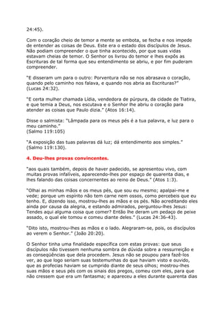 24:45).

Com o coração cheio de temor a mente se embota, se fecha e nos impede
de entender as coisas de Deus. Este era o estado dos discípulos de Jesus.
Não podiam compreender o que tinha acontecido, por que suas vidas
estavam cheias de temor. O Senhor os livrou do temor e lhes expôs as
Escrituras de tal forma que seu entendimento se abriu, e por fim puderam
compreender.

“E disseram um para o outro: Porventura não se nos abrasava o coração,
quando pelo caminho nos falava, e quando nos abria as Escrituras?”
(Lucas 24:32).

“E certa mulher chamada Lídia, vendedora de púrpura, da cidade de Tiatira,
e que temia a Deus, nos escutava e o Senhor lhe abriu o coração para
atender as coisas que Paulo dizia.” (Atos 16:14).

Disse o salmista: “Lâmpada para os meus pés é a tua palavra, e luz para o
meu caminho.”
(Salmo 119:105)

“A exposição das tuas palavras dá luz; dá entendimento aos simples.”
(Salmo 119:130).

4. Deu-lhes provas convincentes.

“aos quais também, depois de haver padecido, se apresentou vivo, com
muitas provas infalíveis, aparecendo-lhes por espaço de quarenta dias, e
lhes falando das coisas concernentes ao reino de Deus.” (Atos 1:3).

“Olhai as minhas mãos e os meus pés, que sou eu mesmo; apalpai-me e
vede; porque um espírito não tem carne nem ossos, como percebeis que eu
tenho. E, dizendo isso, mostrou-lhes as mãos e os pés. Não acreditando eles
ainda por causa da alegria, e estando admirados, perguntou-lhes Jesus:
Tendes aqui alguma coisa que comer? Então lhe deram um pedaço de peixe
assado, o qual ele tomou e comeu diante deles.” (Lucas 24:36-43).

“Dito isto, mostrou-lhes as mãos e o lado. Alegraram-se, pois, os discípulos
ao verem o Senhor.” (João 20:20).

O Senhor tinha uma finalidade específica com estas provas: que seus
discípulos não tivessem nenhuma sombra de dúvida sobre a ressurreição e
as conseqüências que dela procedem. Jesus não se poupou para fazê-los
ver, ao que logo seriam suas testemunhas do que haviam visto e ouvido,
que as profecias haviam se cumprido diante de seus olhos; mostrou-lhes
suas mãos e seus pés com os sinais dos pregos, comeu com eles, para que
não cressem que era um fantasma; e apareceu a eles durante quarenta dias
 