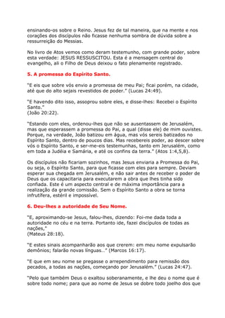 ensinando-os sobre o Reino. Jesus fez de tal maneira, que na mente e nos
corações dos discípulos não ficasse nenhuma sombra de dúvida sobre a
ressurreição do Messias.

No livro de Atos vemos como deram testemunho, com grande poder, sobre
esta verdade: JESUS RESSUSCITOU. Esta é a mensagem central do
evangelho, ali o Filho de Deus deixou o fato plenamente registrado.

5. A promessa do Espírito Santo.

“E eis que sobre vós envio a promessa de meu Pai; ficai porém, na cidade,
até que do alto sejais revestidos de poder.” (Lucas 24:49).

“E havendo dito isso, assoprou sobre eles, e disse-lhes: Recebei o Espírito
Santo.”
(João 20:22).

“Estando com eles, ordenou-lhes que não se ausentassem de Jerusalém,
mas que esperassem a promessa do Pai, a qual (disse ele) de mim ouvistes.
Porque, na verdade, João batizou em água, mas vós sereis batizados no
Espírito Santo, dentro de poucos dias. Mas recebereis poder, ao descer sobre
vós o Espírito Santo, e ser-me-eis testemunhas, tanto em Jerusalém, como
em toda a Judéia e Samária, e até os confins da terra.” (Atos 1:4,5,8).

Os discípulos não ficariam sozinhos, mas Jesus enviaria a Promessa do Pai,
ou seja, o Espírito Santo, para que ficasse com eles para sempre. Deviam
esperar sua chegada em Jerusalém, e não sair antes de receber o poder de
Deus que os capacitaria para executarem a obra que lhes tinha sido
confiada. Este é um aspecto central e de máxima importância para a
realização da grande comissão. Sem o Espírito Santo a obra se torna
infrutífera, estéril e impossível.

6. Deu-lhes a autoridade de Seu Nome.

“E, aproximando-se Jesus, falou-lhes, dizendo: Foi-me dada toda a
autoridade no céu e na terra. Portanto ide, fazei discípulos de todas as
nações,”
(Mateus 28:18).

“E estes sinais acompanharão aos que crerem: em meu nome expulsarão
demônios; falarão novas línguas…” (Marcos 16:17).

“E que em seu nome se pregasse o arrependimento para remissão dos
pecados, a todas as nações, começando por Jerusalém.” (Lucas 24:47).

“Pelo que também Deus o exaltou soberanamente, e lhe deu o nome que é
sobre todo nome; para que ao nome de Jesus se dobre todo joelho dos que
 