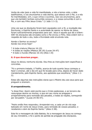 Verbo da vida (pois a vida foi manifestada, e nós a temos visto, e dela
testificamos, e vos anunciamos a vida eterna, que estava com o Pai, e a nós
foi manifestada); sim, o que vimos e ouvimos, isso vos anunciamos, para
que vós também tenhais comunhão conosco; e a nossa comunhão é com o
Pai, e com seu Filho Jesus Cristo.” (1 João 1:1-3).


Uma vez que os discípulos foram bem equipados com a fé, a revelação das
Escrituras, o Espírito Santo e a autoridade de operar no Nome de Jesus,
foram suficientemente preparados para sair. Jesus é aquele que dá a ordem:
IDE! Os discípulos são enviados como o Pai enviou o Filho. Esta ordem tem o
respaldo de todo o céu, toda a Divindade está envolvida nela.

Aonde o Senhor os enviou?
Aonde nos envia hoje?

* A toda criatura (Marcos 16:15)
* A todas as nações (Mateus 28:19) (Lucas 24:47)
* A todo o mundo (Marcos 16:15) (Atos 1:8)

8. O que deveriam pregar.

Jesus no deixou nenhuma dúvida. Deu-lhes as instruções bem específicas e
concretas.

“Fiz o primeiro tratado, ó Teófilo, acerca de tudo quanto Jesus começou a
fazer e ensinar, até o dia em que foi levado para cima, depois de haver dado
mandamento, pelo Espírito Santo, aos apóstolos que escolhera;” (Atos 1:1-
2).

Estas são algumas das instruções claras que o Mestre deu aos seus para que
preguem e ensinem.

O arrependimento.

“e disse-lhes: Assim está escrito que o Cristo padecesse, e ao terceiro dia
ressurgisse dentre os mortos; e que em seu nome se pregasse o
arrependimento para remissão dos pecados, a todas as nações, começando
por Jerusalém.” (Lucas 24:46-47).


“Pedro então lhes respondeu: Arrependei-vos, e cada um de vós seja
batizado em nome de Jesus Cristo, para remissão de vossos pecados; e
recebereis o dom do Espírito Santo.” (Atos 2:38).

Esta foi a mensagem de João Batista, foi a mensagem de Jesus no começo
de seu ministério, e foi o ponto de partida da pregação dos discípulos.
 