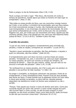 Pedro a pregou no dia de Pentecostes (Atos 2:38; 3:19).

Paulo a pregou em todo o lugar. “Mas Deus, não levando em conta os
tempos da ignorância, manda agora que todos os homens em todo lugar se
arrependam;” (Atos 17:30).

“Mas todas as coisas provêm de Deus, que nos reconciliou consigo mesmo
por Cristo, e nos confiou o ministério da reconciliação; pois que Deus estava
em Cristo reconciliando consigo o mundo, não imputando aos homens as
suas transgressões; e nos encarregou da palavra da reconciliação. De sorte
que somos embaixadores por Cristo, como se Deus por nós vos exortasse.
Rogamo-vos, pois, por Cristo que vos reconcilieis com Deus. Aquele que não
conheceu pecado, Deus o fez pecado por nós; para que nele fôssemos feitos
justiça de Deus.” (2 Co.5:18-21). Também é para nós hoje.


O perdão dos pecados.

“e que em seu nome se pregasse o arrependimento para remissão dos
pecados, a todas as nações, começando por Jerusalém.” (Lucas 24:47).

“Aqueles a quem perdoardes os pecados, são-lhes perdoados; e aqueles a
quem os retiverdes, são-lhes retidos.” (João 20:23).

O arrependimento para com Deus nos leva a sermos limpos de nossos
pecados. “Arrependei-vos, pois, e convertei-vos, para que sejam apagados
os vossos pecados, de sorte que venham os tempos de refrigério, da
presença do Senhor ... Seja-vos pois notório, varões, que por este se vos
anuncia a remissão dos pecados.” (Atos 3:19; 13:38).

“Se confessarmos os nossos pecados, ele é fiel e justo para nos perdoar os
pecados e nos purificar de toda injustiça.” (1 João 1:9).

Ao pregar o evangelho, os discípulos colocavam nas pessoas o fardo de se
arrependerem, e como conseqüência disso, ficarem livres de seus pecados
pelo Nome de Jesus. É nesse sentido que os apóstolos tinham em suas mãos
a chave para perdoar os pecados, ou para retê-los. Aquelas pessoas
dependiam da obediência à ordem do Senhor para receberem ou não o
perdão.

“Porque: Todo aquele que invocar o nome do Senhor será salvo. Como pois
invocarão aquele em quem não creram? e como crerão naquele de quem
não ouviram falar? e como ouvirão, se não há quem pregue? E como
pregarão, se não forem enviados? assim como está escrito: Quão formosos
os pés dos que anunciam coisas boas!” (Romanos 10:13-15).
 