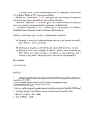 A maneira como a grande comissão deve ser levada a cabo pode ser vista pelos
três gerúndios. Padilla (p.33-34) descreve muito bem:
1 – O ide é indo “poreuthentes” (v.19) – aqui aponta para uma atitude do discípulo em
constante missão mesmo que não cruze uma fronteira geográfica.
2 – Batizando “baptizontes” (v.20) mostra que o fazer discípulos envolve a introdução
dos novos crentes à comunidade cristã por meio desse rito de iniciação.
3 – Ensinando !didaskontes” (v.20) - esclarece que o fazer discípulos não pode ser
dissociado de uma formação integral orientada à obediência da fé.
Podemos resumir que a ideia central da grande comissão consiste em:
a) Conduzir as pessoas para o caminho (Jesus) para que vejam e entrem no reino de
Deus através do (novo nascimento). Somos criadores de pontes para esta
conecção.
b) Levá-los a participar de uma transformação espiritual-almática-física e social.
Somos cooperadores para que aconteça a reconciliação do homem em sua
totalidade.
c) Ensinar de uma forma pedagógica a guardar e praticar todos os ensinos que
Jesus deixou para serem obedecidas. Não apenas as mais agradáveis, mas a
verdade de toda palavra, não apenas o leite, mas também o alimento sólido.
Deus abençoe,
Romildo Gurgel

FONTES
1http://pt.wikipedia.org/wiki/Grande_Comiss%C3%A3o#Relatos_no_Novo_Testamento;
acessado em 22/10/2013.
2-http://hernandesdiaslopes.com.br/2012/04/a-grande-comissao-uma-missaoinacabada/#.UmaGTPk05_k; acessado em 22/10/2013.
3-http://www.allaboutjesuschrist.org/portuguese/a-grande comissao.htm#sthash.FrbHHPiV.dpuf
4 – PADILLA, René C. O que é Missão Integral.Editora Ultimato. Viçosa/MG. 2009.

5 – Bíblia Vida Nova- Editora Vida.
6 – Chave Bíblica – CBB.

 