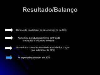 Resultado/Balanço Diminuição (moderada) do desemprego (c. de 50%) Aumentou a produção de forma controlada (sobretudo a produção industrial) Aumentou o consumo permitindo a subida dos preços (que subiram c. de 30%) As exportações subiram em 30% 