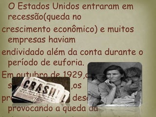 O Estados Unidos entraram em
recessão(queda no
crescimento econômico) e muitos
empresas haviam
endividado além da conta durante o
período de euforia.
Em outubro de 1929,diante desses
sinais negativos,os
preços das ações desabaram
provocando a queda da
 