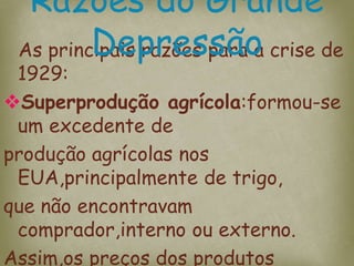 As principais razões para a crise de
1929:
Superprodução agrícola:formou-se
um excedente de
produção agrícolas nos
EUA,principalmente de trigo,
que não encontravam
comprador,interno ou externo.
Assim,os preços dos produtos
Razões do Grande
Depressão
 