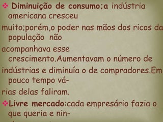  Diminuição de consumo;a indústria
americana cresceu
muito;porém,o poder nas mãos dos ricos da
população não
acompanhava esse
crescimento.Aumentavam o número de
indústrias e diminuía o de compradores.Em
pouco tempo vá-
rias delas faliram.
Livre mercado:cada empresário fazia o
que queria e nin-
 