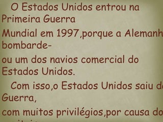 O Estados Unidos entrou na
Primeira Guerra
Mundial em 1997,porque a Alemanh
bombarde-
ou um dos navios comercial do
Estados Unidos.
Com isso,o Estados Unidos saiu da
Guerra,
com muitos privilégios,por causa do
 