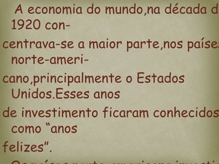 A economia do mundo,na década de
1920 con-
centrava-se a maior parte,nos países
norte-ameri-
cano,principalmente o Estados
Unidos.Esses anos
de investimento ficaram conhecidos
como “anos
felizes”.
 