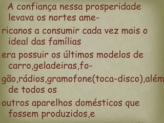A confiança nessa prosperidade
levava os nortes ame-
ricanos a consumir cada vez mais o
ideal das famílias
era possuir os últimos modelos de
carro,geladeiras,fo-
gão,rádios,gramofone(toca-disco),além
de todos os
outros aparelhos domésticos que
fossem produzidos,e
 