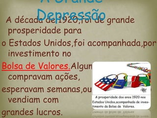 A década de 1920,foi de grande
prosperidade para
o Estados Unidos,foi acompanhada,por
investimento no
Bolsa de Valores.Algumas pessoas
compravam ações,
esperavam semanas,ou meses,e então
vendiam com
grandes lucros.
A Grande
Depressão
 