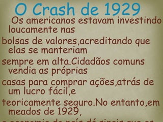 Os americanos estavam investindo
loucamente nas
bolsas de valores,acreditando que
elas se manteriam
sempre em alta.Cidadãos comuns
vendia as próprias
casas para comprar ações,atrás de
um lucro fácil,e
teoricamente seguro.No entanto,em
meados de 1929,
O Crash de 1929
 