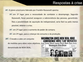 Respostas à crise
O plano americano liderado por Franklin Roosevelt aponta:
em 1º lugar para a necessidade de combater o desemprego. Segundo
Roosevelt, fosse possível assegurar a sobrevivência das pessoas, garantindo-
lhes a possibilidade de aquisição do indispensável, seria fácil ou pelo menos
possível, debelar a crise;
em 2º lugar para o aumento do poder de compra;
em 3º lugar, para o relançar do consumo e da produção.
É levado a cabo um conjunto
de medidas para obter estes objetivos,
denominado de NEW DEAL.
 