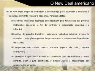 O New Deal americano
O New Deal propôs-se combater o desemprego para estimular o consumo e
consequentemente relançar a economia. Para isso adotou:
Medidas financeiras rigorosas que passavam pela fiscalização das próprias
instituições bancárias (a fim de controlar a especulação excessiva e a
inflação);
política de grandes trabalhos - criaram-se trabalhos públicos: arranjo de
estradas, construção de pontes, limpeza das ruas e outras obras dependentes
do Estado;
estipula-se um salário mínimo nacional (apesar de baixo, permite
sobreviver);
proteção à agricultura através da concessão quer de subsídios a fundo
perdido, quer a juro bonificado, o Estado auxilia a recuperação dos
proprietários agrícolas.
 