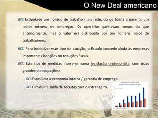 O New Deal americano
Estipula-se um horário de trabalho mais reduzido de forma a garantir um
maior número de empregos. Os operários ganhavam menos do que
anteriormente, mas o valor era distribuído por um número maior de
trabalhadores.
Para incentivar este tipo de atuação, o Estado concede ainda às empresas
importantes isenções ou reduções fiscais.
Este tipo de medidas insere-se numa legislação protecionista, com duas
grandes preocupações:
Estabilizar a economia interna / garantia de emprego.
Diminuir a saída de receitas para o estrangeiro.
 