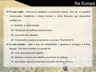 Na Europa
O caso Inglês - Procura-se estabilizar a economia interna. Para tal, os partidos
Conservador, Trabalhista e Liberal formam a União Nacional, que desenvolve
medidas de:
combate ao desemprego;
introdução de políticas protecionistas;
concessão de subsídios;
incitamento à compra de produtos nacionais (“Buy British”)…
O caso francês – após a fase de instabilidade, o governo é entregue à Frente
Popular. Esta toma medidas no sentido de:
criar mais postos de trabalho;
diminuir o horário de trabalho e aumentar os salários;
nacionalizar algumas empresas (caminhos de ferro, por ex.).
 