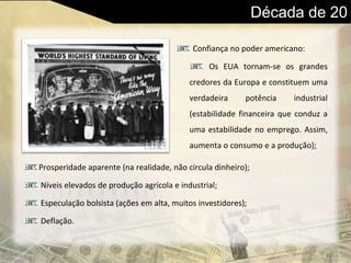 Década de 20
Confiança no poder americano:
Os EUA tornam-se os grandes
credores da Europa e constituem uma
verdadeira potência industrial
(estabilidade financeira que conduz a
uma estabilidade no emprego. Assim,
aumenta o consumo e a produção);
Prosperidade aparente (na realidade, não circula dinheiro);
Níveis elevados de produção agrícola e industrial;
Especulação bolsista (ações em alta, muitos investidores);
Deflação.
 