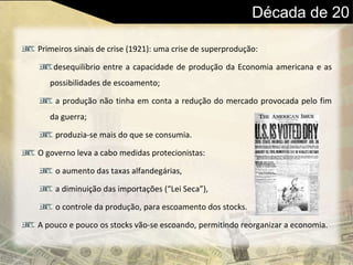 Década de 20
Primeiros sinais de crise (1921): uma crise de superprodução:
desequilíbrio entre a capacidade de produção da Economia americana e as
possibilidades de escoamento;
a produção não tinha em conta a redução do mercado provocada pelo fim
da guerra;
produzia-se mais do que se consumia.
O governo leva a cabo medidas protecionistas:
o aumento das taxas alfandegárias,
a diminuição das importações (“Lei Seca”),
o controle da produção, para escoamento dos stocks.
A pouco e pouco os stocks vão-se escoando, permitindo reorganizar a economia.
 