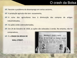 O crash da Bolsa
Persiste o problema do desemprego em certos sectores,
A produção agrícola não tem escoamento,
A ruína dos agricultores leva à diminuição das compras de artigos
industrializados,
As ações estão sobrevalorizadas,
Em 24 de Outubro de 1929, as ações são colocadas à venda. No entanto, não há
compradores.
É o CRASH DA BOLSA DE
WALL STREET.
 