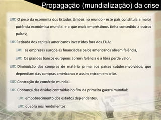 Propagação (mundialização) da crise
O peso da economia dos Estados Unidos no mundo - este país constituía a maior
potência económica mundial e a que mais empréstimos tinha concedido a outros
países;
Retirada dos capitais americanos investidos fora dos EUA:
as empresas europeias financiadas pelos americanos abrem falência,
Os grandes bancos europeus abrem falência e a libra perde valor.
Diminuição das compras de matéria prima aos países subdesenvolvidos, que
dependiam das compras americanas e assim entram em crise.
Contração do comércio mundial.
Cobrança das dívidas contraídas no fim da primeira guerra mundial:
empobrecimento dos estados dependentes,
quebra nos rendimentos.
 